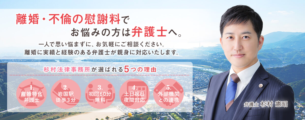 離婚・不倫の慰謝料でお悩みの方は弁護士へ。一人で思い悩まずに、お気軽にご相談ください。離婚に実績と経験のある弁護士が親身に対応いたします。杉村法律事務所が選ばれる5つの理由 1.離婚特化弁護士 2.岩国駅徒歩３分 3.初回60分無料 4.土日祝日夜間対応 5.外部機関との連携 弁護士 杉村 憲昭