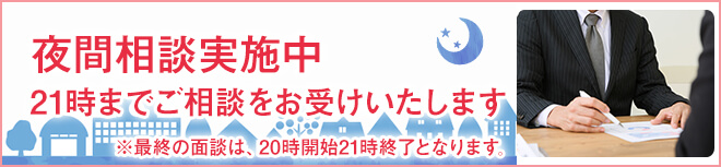 夜間相談実施中 21時までご相談をお受けいたします ※最終の面談は、20時開始21時終了となります。